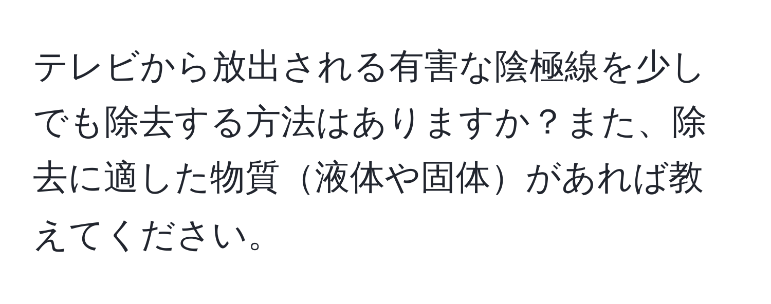 テレビから放出される有害な陰極線を少しでも除去する方法はありますか？また、除去に適した物質液体や固体があれば教えてください。