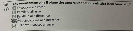 385 Che orientamento ha il piano che genera una sezione ellittica in un cono retto?
A Ortogonale all’asse
B Parallelo all’asse
Parallelo alla direttrice
Perpendicolare alla direttrice
Inclinato rispetto all’asse