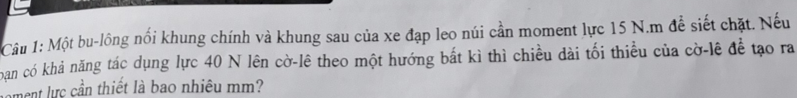 Một bu-lông nổi khung chính và khung sau của xe đạp leo núi cần moment lực 15 N.m để siết chặt. Nếu 
bạn có khả năng tác dụng lực 40 N lên cờ-lê theo một hướng bất kì thì chiều dài tối thiểu của cờ-lê để tạo ra 
ment lực cần thiết là bao nhiêu mm?