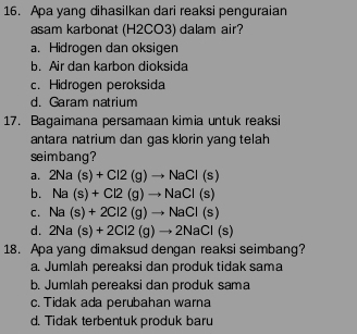 Apa yang dihasilkan dari reaksi penguraian
asam karbonat (H2CO3) dalam air?
a. Hidrogen dan oksigen
b. Air dan karbon dioksida
c. Hidrogen peroksida
d. Garam natrium
17. Bagaimana persamaan kimia untuk reaksi
antara natrium dan gas klorin yang telah
seimbang?
a. 2Na(s)+Cl2(g)to NaCl(s)
b. Na(s)+Cl2(g)to NaCl(s)
C. Na(s)+2Cl2(g)to NaCl(s)
d. 2Na(s)+2Cl2(g)to 2NaCl(s)
18. Apa yang dimaksud dengan reaksi seimbang?
a. Jumlah pereaksi dan produk tidak sama
b. Jumlah pereaksi dan produk sama
c. Tidak ada perubahan warna
d. Tidak terbentuk produk baru