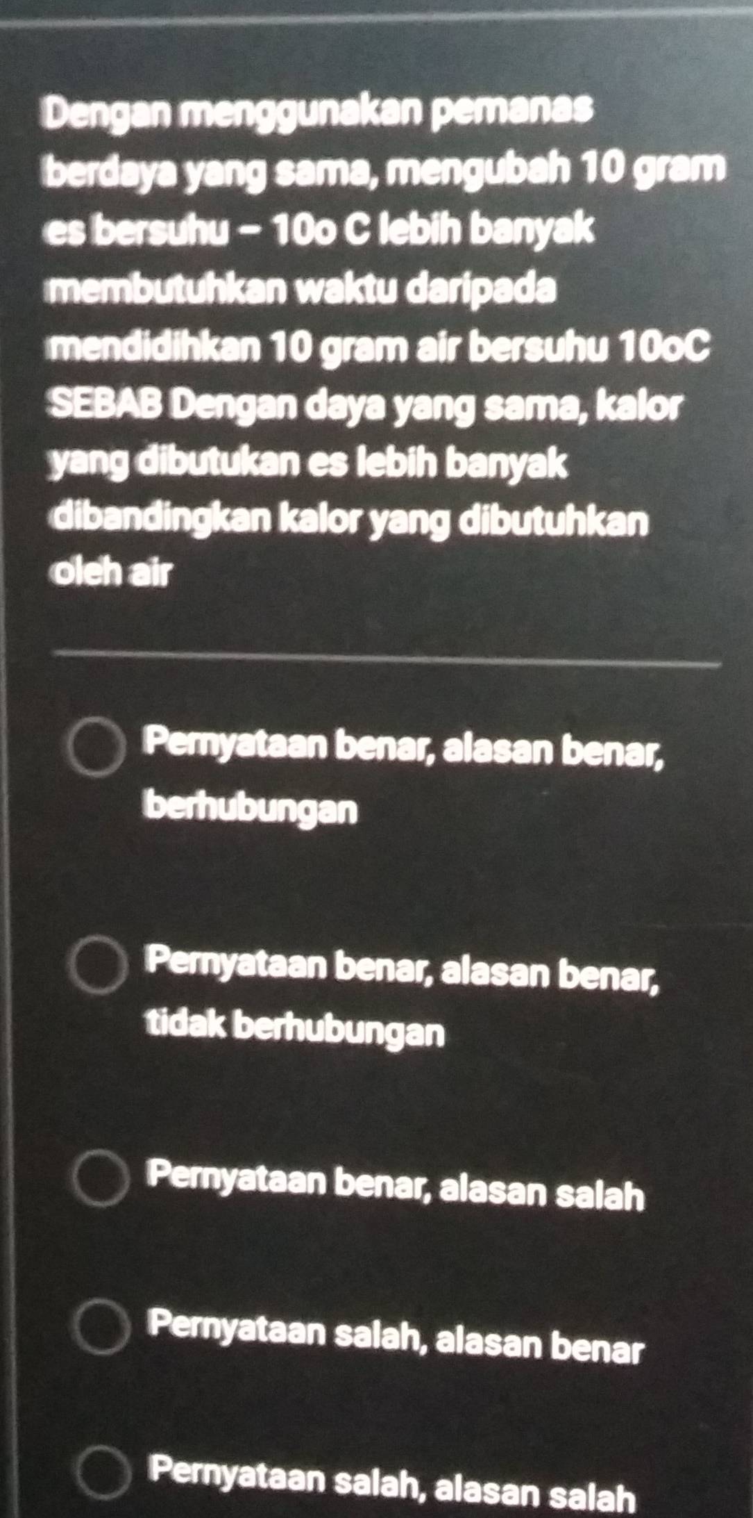 Dengan menggunakan pemanas
berdaya yang sama, mengubah 10 gram
es bersuhu - 10o C lebih banyak
membutuhkan waktu daripada
mendidihkan 10 gram air bersuhu 10oC
SEBAB Dengan daya yang sama, kalor
yang dibutukan es lebih banyak
dibandingkan kalor yang dibutuhkan
oleh air
Pernyataan benar, alasan benar,
berhubungan
Pernyataan benar, alasan benar,
tidak berhubungan
Pernyataan benar, alasan salah
Pernyataan salah, alasan benar
Pernyataan salah, alasan salah