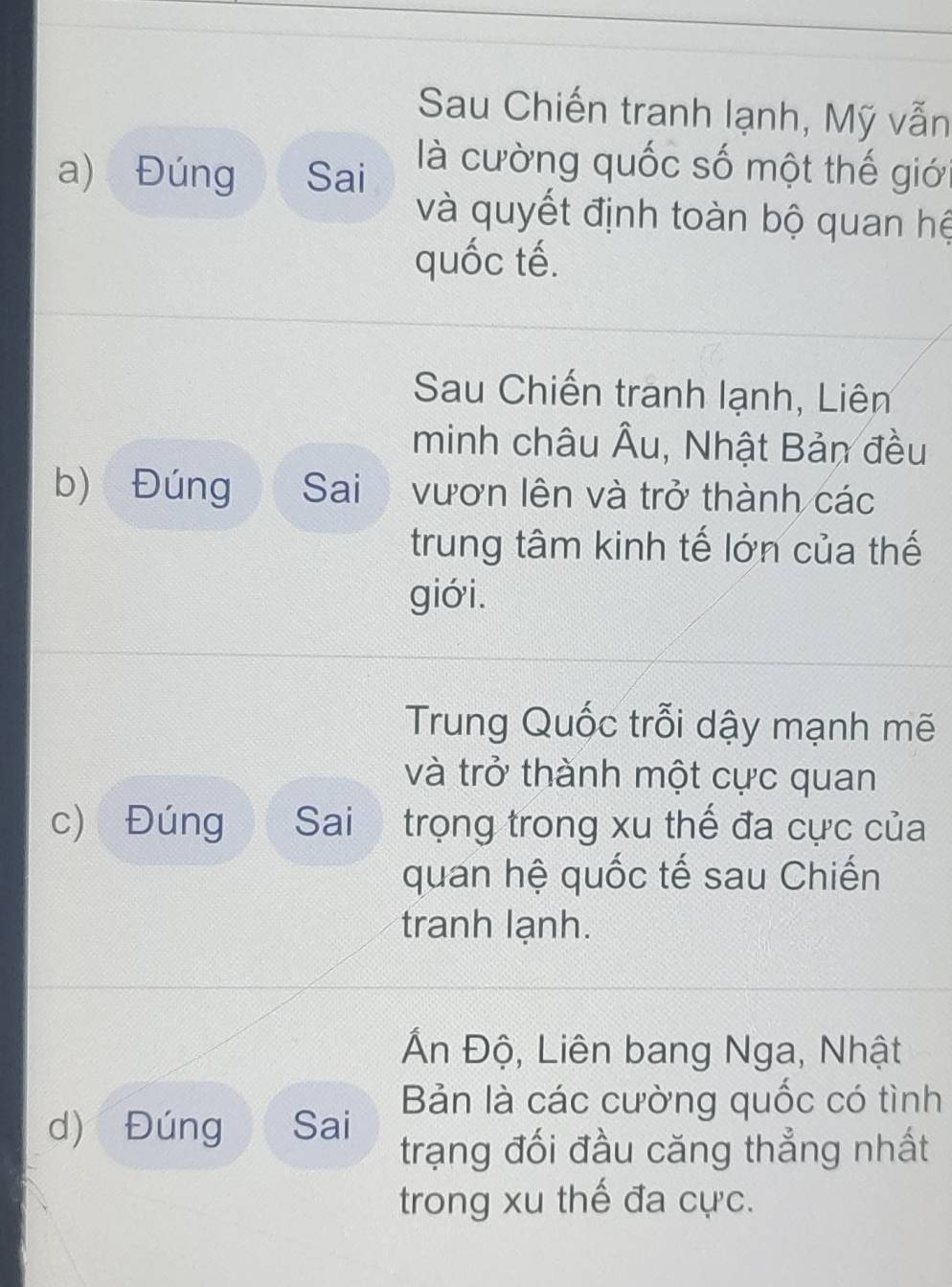 Sau Chiến tranh lạnh, Mỹ vẫn
a) Đúng Sai là cường quốc số một thế giớ
và quyết định toàn bộ quan hệ
quốc tế.
Sau Chiến tranh lạnh, Liên
minh châu Âu, Nhật Bản đều
b) Đúng Sai vươn lên và trở thành các
trung tâm kinh tế lớn của thế
giới.
Trung Quốc trỗi dậy mạnh mẽ
và trở thành một cực quan
c) Đúng Sai trọng trong xu thế đa cực của
quan hệ quốc tế sau Chiến
tranh lạnh.
Ấn Độ, Liên bang Nga, Nhật
Bản là các cường quốc có tình
d) Đúng Sai trạng đối đầu căng thẳng nhất
trong xu thế đa cực.