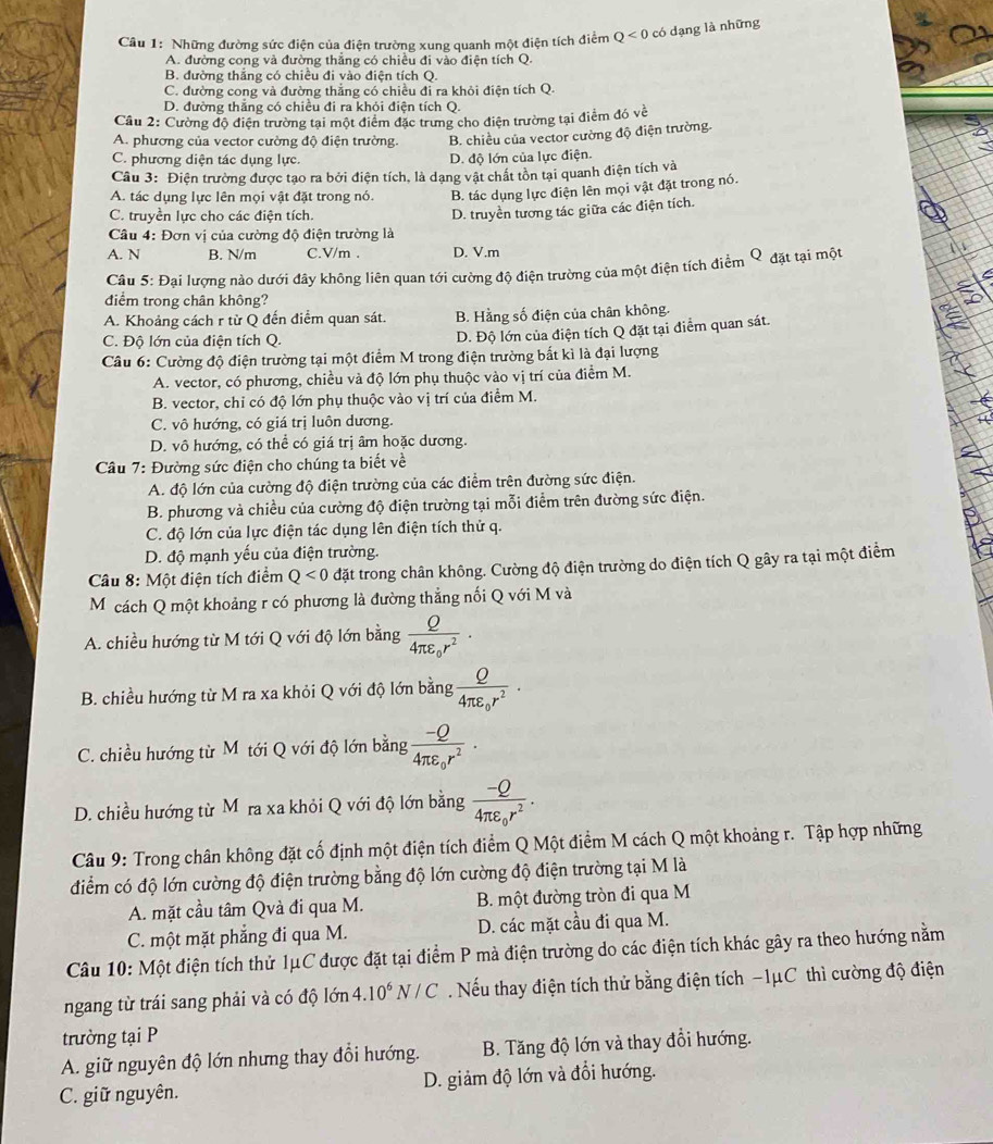 Những đường sức điện của điện trường xung quanh một điện tích điểm Q<0</tex> có dạng là những
A. đường cong và đường thắng có chiều đi vào điện tích Q.
B. đường thắng có chiều đi vào điện tích Q.
C. đường cong và đường thắng có chiều đì ra khỏi điện tích Q.
D. đường thắng có chiều đi ra khỏi điện tích Q.
Câu 2: Cường độ điện trường tại một điểm đặc trung cho điện trường tại điểm đó voverline t
A. phương của vector cường độ điện trường. B. chiều của vector cường độ điện trường.
C. phương diện tác dụng lực. D. độ lớn của lực điện.
Câu 3: Điện trường được tạo ra bởi điện tích, là dạng vật chất tồn tại quanh điện tích và
A. tác dụng lực lên mọi vật đặt trong nó. B. tác dụng lực điện lên mọi vật đặt trong nó.
C. truyền lực cho các điện tích.
D. truyền tương tác giữa các điện tích.
Câu 4: Đơn vị của cường độ điện trường là
A. N B. N/m C.V/m . D. V.m
Câu 5: Đại lượng nào dưới đây không liên quan tới cường độ điện trường của một điện tích điểm Q đặt tại một
điểm trong chân không?
A. Khoảng cách r từ Q đến điểm quan sát. B. Hằng số điện của chân không.
C. Độ lớn của điện tích Q.
D. Độ lớn của điện tích Q đặt tại điểm quan sát.
Câu 6: Cường độ điện trường tại một điểm M trong điện trường bắt kì là đại lượng
A. vector, có phương, chiều và độ lớn phụ thuộc vào vị trí của điểm M.
B. vector, chỉ có độ lớn phụ thuộc vào vị trí của điểm M.
C. vô hướng, có giá trị luôn dương.
D. vô hướng, có thể có giá trị âm hoặc dương.
Câu 7: Đường sức điện cho chúng ta biết về
A. độ lớn của cường độ điện trường của các điểm trên đường sức điện.
B. phương và chiều của cường độ điện trường tại mỗi điểm trên đường sức điện.
C. độ lớn của lực điện tác dụng lên điện tích thử q.
D. độ mạnh yếu của điện trường.
Câu 8: Một điện tích điểm Q<0</tex> đặt trong chân không. Cường độ điện trường do điện tích Q gây ra tại một điểm
Mỹ cách Q một khoảng r có phương là đường thẳng nối Q với M và
A. chiều hướng từ M tới Q với độ lớn bằng frac Q4π varepsilon _0r^2.
B. chiều hướng từ M ra xa khỏi Q với độ lớn bằng frac Q4π varepsilon _0r^2.
C. chiều hướng từ M tới Q với độ lớn bằng frac -Q4π varepsilon _0r^2.
D. chiều hướng từ Mỹra xa khỏi Q với độ lớn bằng frac -Q4π varepsilon _0r^2.
Câu 9: Trong chân không đặt cố định một điện tích điểm Q Một điểm M cách Q một khoảng r. Tập hợp những
điểm có độ lớn cường độ điện trường bằng độ lớn cường độ điện trường tại M là
A. mặt cầu tâm Qvà đi qua M. B. một đường tròn đi qua M
C. một mặt phẳng đi qua M. D. các mặt cầu đi qua M.
Câu 10: Một điện tích thử 1μC được đặt tại điểm P mà điện trường do các điện tích khác gây ra theo hướng nằm
ngang từ trái sang phải và có độ lớn 4.10^6N/C Nếu thay điện tích thử bằng điện tích −1μC thì cường độ điện
trường tại P
A. giữ nguyên độ lớn nhưng thay đổi hướng. B. Tăng độ lớn và thay đổi hướng.
C. giữ nguyên. D. giảm độ lớn và đổi hướng.