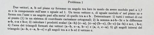 Problema 1 
Due vettori, a, b nel piano xy formano un angolo tra loro in modo da avere modulo pari a 1,7
m e la componente sull'asse x eguale ad 1. Un terzo vettore c, di eguale modulo e' nel piano xz e 
forma con l’asse x un angolo pari alla meta' di quello tra a e b. Determinare: 1) tutti i vettori di cui 
al punto (1) in un sistema di coordinate cartesiane ortogonali; 2) la somma a+b-2c e le differenze
a-b, c-a n e b-c;3 ) calcolare i prodotti scalari (a-b)· (c-a), (c-a)· (b-c), (b-c)· (a-b) e a· c,; b· c; 
4) l'area dei triangoli formati dai vettori (a-b,c-a,b-c) e (a,c,c-a); 5) gli angoli interni del 
triangolo (a-b,c-a,b-c) e gli angoli tra a e b ed il vettore c.