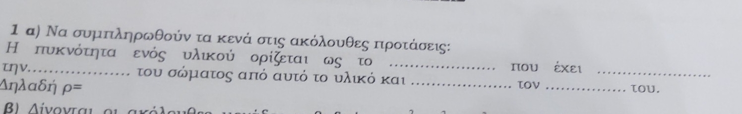 1 α) Να συμπληρωθούν τα κενά στις ακόλουθες προτάσεις: 
Η πυκνότητα ενός υλικού ορίζεται ως τ_ 
τηv... 
που έχει 
του σώματος από αυτό το υλικό και 
_ 
Δηλαδή ρ= _TOV _τoυ. 
B) Λiνονται οι aχó