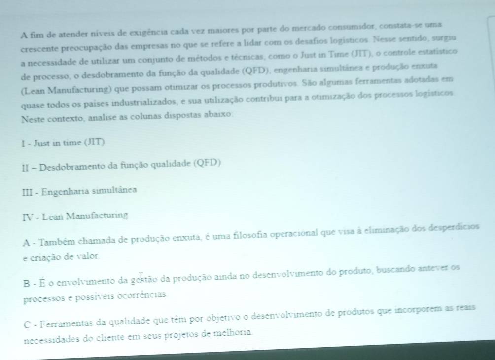 A fim de atender níveis de exigência cada vez maiores por parte do mercado consumidor, constata-se uma
crescente preocupação das empresas no que se refere a lidar com os desafios logísticos. Nesse sentido, surgiu
a necessidade de utilizar um conjunto de métodos e técnicas, como o Just in Time (JIT), o controle estatístico
de processo, o desdobramento da função da qualidade (QFD), engenharia simultânea e produção enxuta
(Lean Manufacturing) que possam otimizar os processos produtivos. São algumas ferramentas adotadas em
quase todos os países industrializados, e sua utilização contríbui para a otimização dos processos logísticos
Neste contexto, analise as colunas dispostas abaixo.
I - Just in time (JIT)
II - Desdobramento da função qualidade (QFD)
III - Engenharia simultânea
IV - Lean Manufacturing
A - Também chamada de produção enxuta, é uma filosofia operacional que visa à eliminação dos desperdícios
e criação de valor
B - É o envolvimento da gestão da produção ainda no desenvolvimento do produto, buscando antever os
processos e possíveis ocorrências
C - Ferramentas da qualidade que têm por objetivo o desenvolvimento de produtos que incorporem as reais
necessidades do cliente em seus projetos de melhoria.