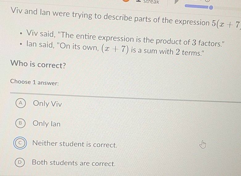 streak
Viv and Ian were trying to describe parts of the expression 5(x+7)
Viv said, "The entire expression is the product of 3 factors."
Ian said, "On its own, (x+7) is a sum with 2 terms."
Who is correct?
Choose 1 answer:
A Only Viv
B Only Ian
c) Neither student is correct.
D Both students are correct.