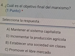 ¿Cuál es el objetivo final del marxismo?
(1 Punto) *
Selecciona la respuesta.
A) Mantener el sistema capitalista
D) Incrementar la producción agrícola
B) Establecer una sociedad sin clases
C) Promover el libre mercado