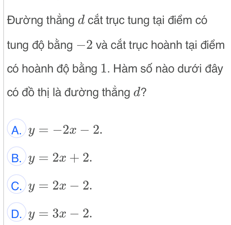 Đường thẳng d cắt trục tung tại điểm có
tung độ bằng −2 và cắt trục hoành tại điểm
có hoành độ bằng 1. Hàm số nào dưới đây
có đồ thị là đường thẳng d?
A. y=-2x-2.
B. y=2x+2.
C. y=2x-2.
D. y=3x-2.