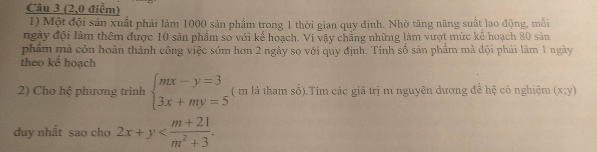 (2,0 điểm)
1) Một đội sản xuất phải làm 1000 sản phẩm trong 1 thời gian quy định. Nhờ tăng năng suất lao động, mỗi
ngày đội làm thêm được 10 sản phầm so với kế hoạch. Vì vậy chẳng những làm vượt mức kể hoạch 80 sản
phẩm mà còn hoàn thành công việc sớm hơn 2 ngày so với quy định. Tính số sản phầm mà đội phải làm 1 ngày
theo kế hoạch
2) Cho hệ phương trình beginarrayl mx-y=3 3x+my=5endarray. ( m là tham số).Tìm các giá trị m nguyên dương đề hệ có nghiệm (x;y)
duy nhất sao cho 2x+y .