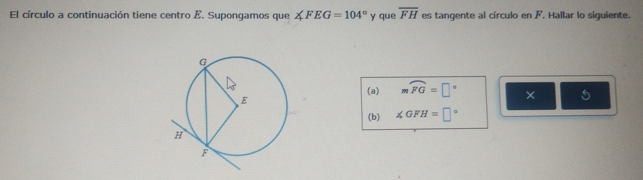 El círculo a continuación tiene centro E. Supongamos que A FEG=104° y que overline FH es tangente al círculo en F. Hallar lo siguiente. 
(a) mwidehat FG=□°
X
(b) ∠ GFH=□°