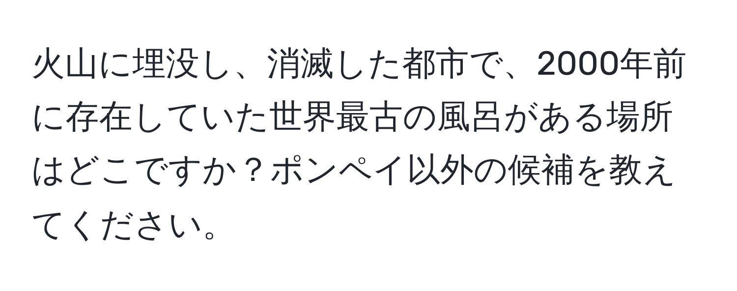 火山に埋没し、消滅した都市で、2000年前に存在していた世界最古の風呂がある場所はどこですか？ポンペイ以外の候補を教えてください。