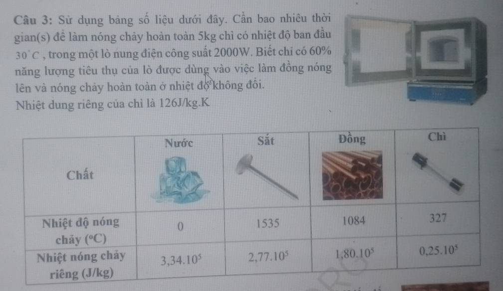 Sử dụng bảng số liệu dưới đây. Cần bao nhiêu thời
gian(s) đề làm nóng chảy hoàn toàn 5kg chì có nhiệt độ ban đầu
30°C , trong một lò nung điện công suất 2000W. Biết chỉ có 60%
năng lượng tiêu thụ của lò được dùng vào việc làm đồng nóng
lên và nóng chảy hoàn toàn ở nhiệt độ không đồi.
Nhiệt dung riêng của chì là 126J/kg.K