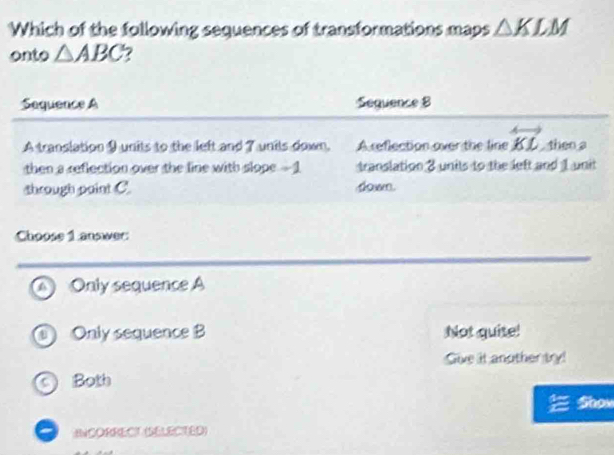 Which of the following sequences of transformations maps △ KLM
onto △ ABC 7
Sequence A Sequence 8
A translation 9 units to the left and 7 units down. A reflection over the line overleftrightarrow KL theo a
then a reflection over the line with slope - 1 translation 3 units to the left and 1 unit
through paint C. dowm.
Choose 1 answer:
a Only sequence A
D ) Only sequence B Not quite!
Sive it another try!
C ) Both
Show
ANCORRECT (SELECTED)