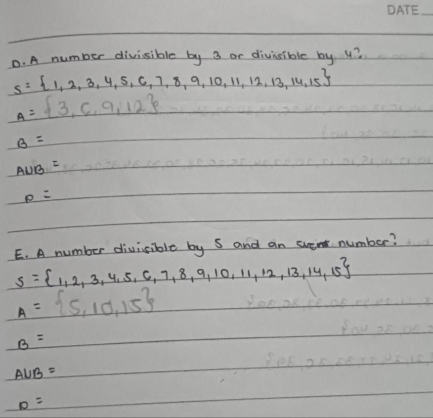 A number divisible by 3 or divisible by u?
s= 1,2,3,4,5,6,7,8,9,10,11,12,13,14,15
A= 3,6,9,12
B=
AUB=
0
p=
E. A number divisible by s and an event number?
S= 1,2,3,4,5,6,7,8,9,10,11,12,13,14,15
A= 5,10,15
B=
A∪ B=
D=