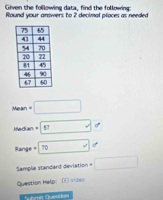 Given the following data, find the following: 
Round your answers to 2 decimal places as needed
Mean=□
Median =boxed 57 A
Range =□ 70or
Sample standard deviation =□
Question Help: Video 
Q ubmit Question