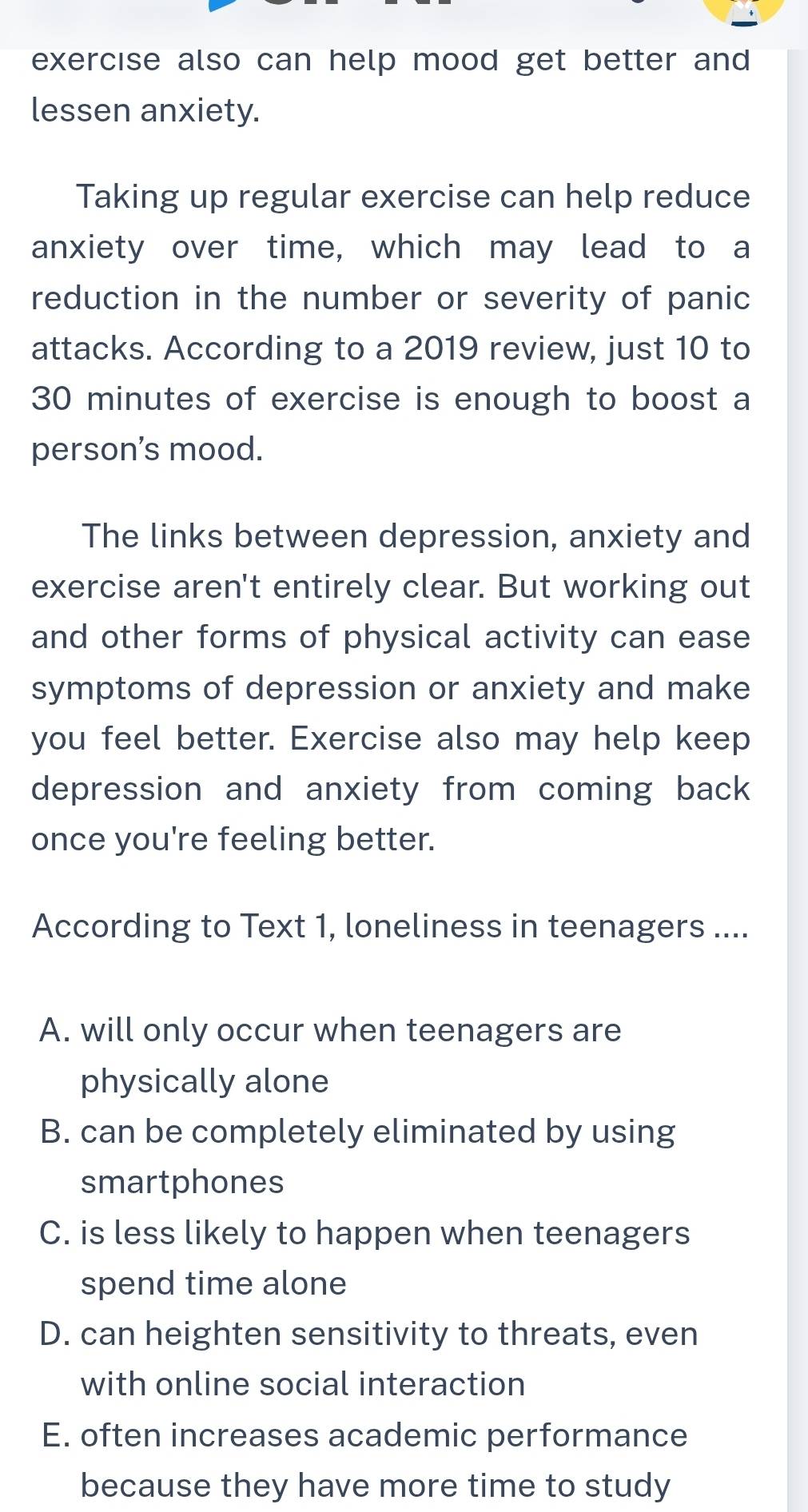 exercise also can help mood get better and 
lessen anxiety.
Taking up regular exercise can help reduce
anxiety over time, which may lead to a
reduction in the number or severity of panic
attacks. According to a 2019 review, just 10 to
30 minutes of exercise is enough to boost a
person's mood.
The links between depression, anxiety and
exercise aren't entirely clear. But working out
and other forms of physical activity can ease
symptoms of depression or anxiety and make
you feel better. Exercise also may help keep
depression and anxiety from coming back
once you're feeling better.
According to Text 1, loneliness in teenagers ....
A. will only occur when teenagers are
physically alone
B. can be completely eliminated by using
smartphones
C. is less likely to happen when teenagers
spend time alone
D. can heighten sensitivity to threats, even
with online social interaction
E. often increases academic performance
because they have more time to study