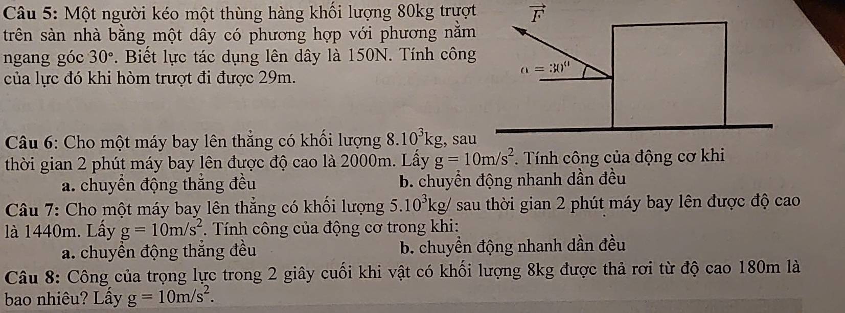 Một người kéo một thùng hàng khối lượng 80kg trượt
trên sàn nhà bằng một dây có phương hợp với phương nằm
ngang góc 30°. Biết lực tác dụng lên dây là 150N. Tính công
của lực đó khi hòm trượt đi được 29m.
Câu 6: Cho một máy bay lên thẳng có khối lượng 8.10^3kg , sau
thời gian 2 phút máy bay lên được độ cao là 2000m. Lấy g=10m/s^2. Tính công của động cơ khi
a. chuyển động thắng đều b. chuyển động nhanh dần đều
Câu 7: Cho một máy bay lên thẳng có khối lượng 5.10^3kg/ sau thời gian 2 phút máy bay lên được độ cao
là 1440m. Lầy g=10m/s^2. Tính công của động cơ trong khi:
a. chuyển động thắng đều b. chuyền động nhanh dần đều
Câu 8: Công của trọng lực trong 2 giây cuối khi vật có khối lượng 8kg được thả rơi từ độ cao 180m là
bao nhiêu? Lấy g=10m/s^2.