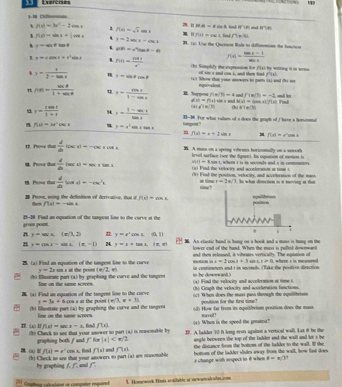 Difeiate
f(x)=3x^2-2cos x
2. H  =!= sin R| find H^-(θ ) and H^+(θ )
f(x)=sqrt(x)sin x 30. | f(t)=csc t, find f(m/6)
1 f(x)=sin x+ 1/2 cos x 4 y=2sec x-csc x 3. (a) Use the Quorient Rule to differentiae the fanction
5 y-sec θ tan θ
6 g(θ )=e^x(tan θ -θ )
A y=ccos t+t^2sin t 8. f(t)= cos t/e^t 
f(x)= (tan x-1)/sec x 
(b) Simplify the expression for f(x)= y  Writing it in termms
、 y= x/2-tan x 
of sin  and cos i, and then find f'(x).
1 y=sin θ cos θ
(c) Show that your answers to parts (a) and (b) are
n f(e)= sec θ /1+sec θ  
equivalent.
12 y= cos x/1-sin x 
32. Suppose f(m/3)=4 and f'(π /3)=-2 and ler
g(x)=f(x)sin x and h(x)=(cos x)f(x) Find
y= tsin t/1+t 
(a) g'(m/3) (b) h'(m/3)
14 y= (1-xx-1)/tan x  33-34 For what values of 2 does the graph of / have a horzonal
f(x)=xe^xcsc x 16. y=x^2sin xtan x tangent ?
1 f(x)=x+2sin x 34 f(x)=e^xcos x
17. Prove that  d/dx (csc x)=-csc xcot x 35. A mass on a spring vibrates horizontally on a smooth
level surface (see the figure). Its equation of motion is
x(t)=8sin t , where t is in seconds and r in centimeters.
18. Prove that  d/dx (sec x)=sec xtan x (a) Find the velocity and acceleration at time t.
(b) Find the position, velocity, and acceleration of the mass
19. Prove that  d/dx (cot x)=-csc^2x. at time t=2π /3. In what direction is it moving at that 
time
20 Prove, using the definition of derivative, that if f(x)=cos x.
then f(x)=-sin x
21-24 Find an equation of the tangent line to the curve at the
given point.
71 y=sxx.(m/3,2) 22. y=e^xcos x,(0,1)
n y=cos x-sin x.(x,-1) 24. y=x+tan x,(x,π ) 3. An elastic band is hung on a hook and a mass is hung on the
lower end of the band. When the mass is pulled downward
and then released, it vibrates vertically. The equation of
2. (a) Find an equation of the tangent line to the curve motion is s=2cos t+3sin t t≥slant 0 where s is measured
y=2x 52 n x at the point (π/2, π). in centimeters and r in seconds. (Take the positive direction
(b) Illustrate part (a) by graphing the curve and the tangent to be downward.)
line on the same screen. (a) Find the velocity and acceleration at time t.
(b) Graph the velocity and acceleration functions.
25. (a) Find an equation of the tangent line to the curve (c) When does the mass pass through the equilibrium
y=3x+6cos s x at the poin . (=/3,=+3).
position for the first time?
(b) Illustrate part (a) by graphing the curve and the tangent (d) How far from its equilibrium position does the mass.
line on the same screen. travel?
2. (a) If f(x)=sec x-x find f(x). (e) When is the speed the greatest?
(b) Check to see that your answer to part (a) is reasonable by 37. A ladder 10 ft long rests against a vertical wall. Let θ be the
graphing both  and f for |x| angle between the top of the ladder and the wall and let x be 
28. (a) If f(x)=e^xcos x find f(x) and f''(x). the distance from the bottom of the ladder to the wall. If the
(b) Check to see that your answers to part (a) are reasonable bottom of the ladder slides away from the wall, how fast does
by graphing f.f and f: x change with respect to θ when θ =π /3
Cmphing calculator or computer required 1. Homework Hints available at stewartcalculus.com