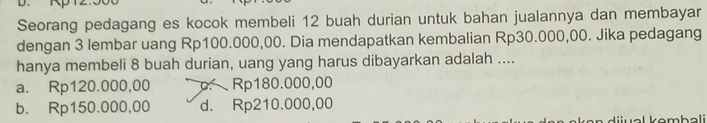 Seorang pedagang es kocok membeli 12 buah durian untuk bahan jualannya dan membayar
dengan 3 lembar uang Rp100.000,00. Dia mendapatkan kembalian Rp30.000,00. Jika pedagang
hanya membeli 8 buah durian, uang yang harus dibayarkan adalah ....
a. Rp120.000,00 p. Rp180.000,00
b. Rp150.000,00 d. Rp210.000,00
ijual kembali