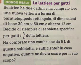 MONDO REALE La lettiera per gatti 
Beatrice ha due gattini e ha comprato loro 
una nuova lettiera a forma di 
parallelepipedo rettangolo, di dimensioni 
di base 30cm* 50cm e altezza 12 cm. 
Decide di riempire di sabbietta specifica 
per gatti i  3/4  della lettiera. 
Ha comprato una confezione da 5 L di 
questa sabbietta: è sufficiente? In caso 
negativo, quante ne dovrà usare per il suo 
scopo?