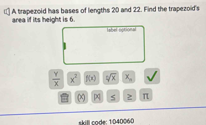 A trapezoid has bases of lengths 20 and 22. Find the trapezoid's 
area if its height is 6. 
label optional
 Y/X  x^2 f(x) sqrt[n](x) X_n
''' (x) |X| ≥ π
skill code: 1040060