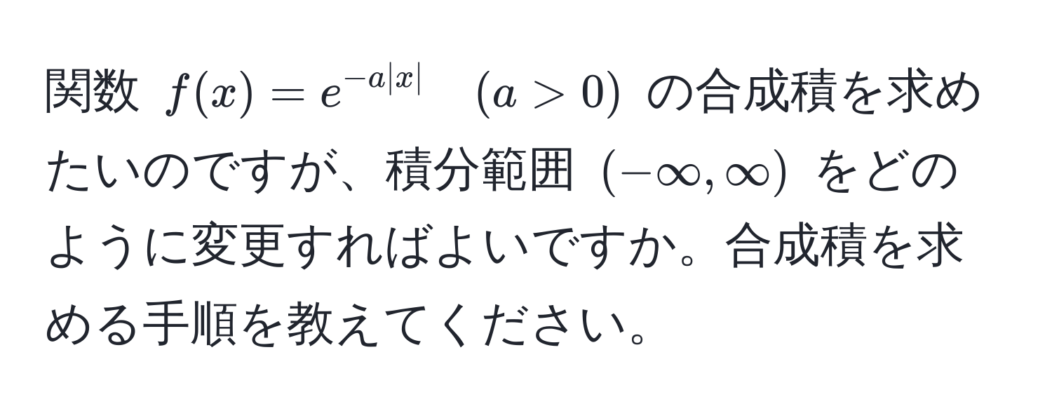 関数 $f(x) = e^(-a|x|) quad (a > 0)$ の合成積を求めたいのですが、積分範囲 $(-∈fty, ∈fty)$ をどのように変更すればよいですか。合成積を求める手順を教えてください。