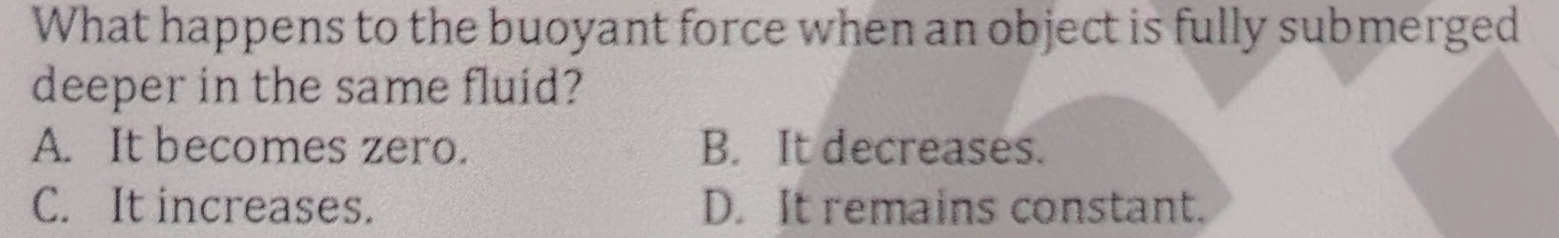 What happens to the buoyant force when an object is fully submerged
deeper in the same fluid?
A. It becomes zero. B. It decreases.
C. It increases. D. It remains constant.