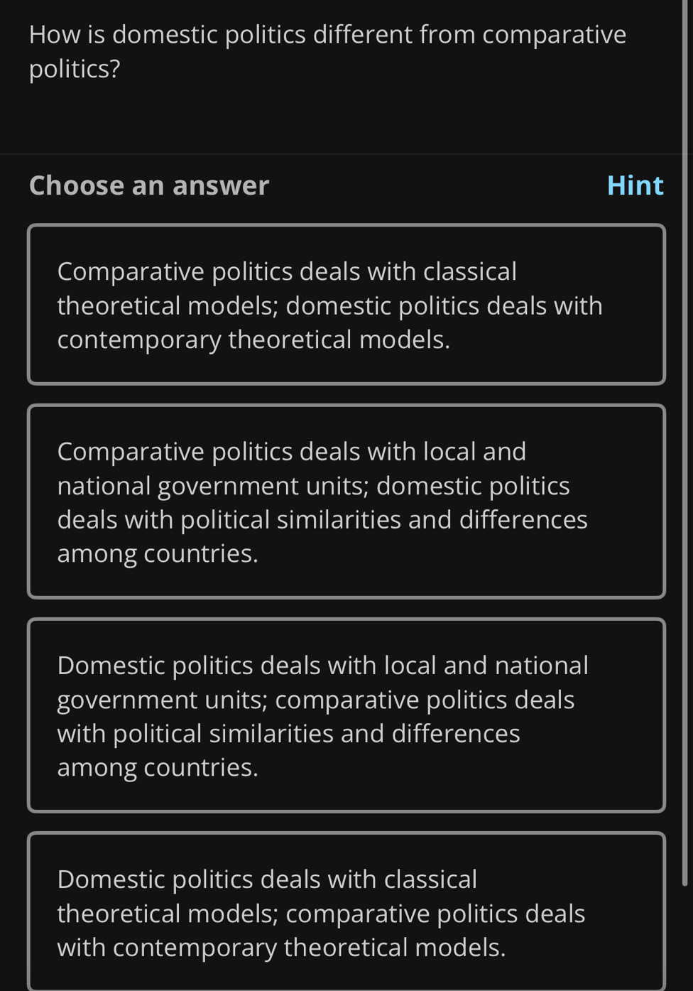 How is domestic politics different from comparative
politics?
Choose an answer Hint
Comparative politics deals with classical
theoretical models; domestic politics deals with
contemporary theoretical models.
Comparative politics deals with local and
national government units; domestic politics
deals with political similarities and differences
among countries.
Domestic politics deals with local and national
government units; comparative politics deals
with political similarities and differences
among countries.
Domestic politics deals with classical
theoretical models; comparative politics deals
with contemporary theoretical models.