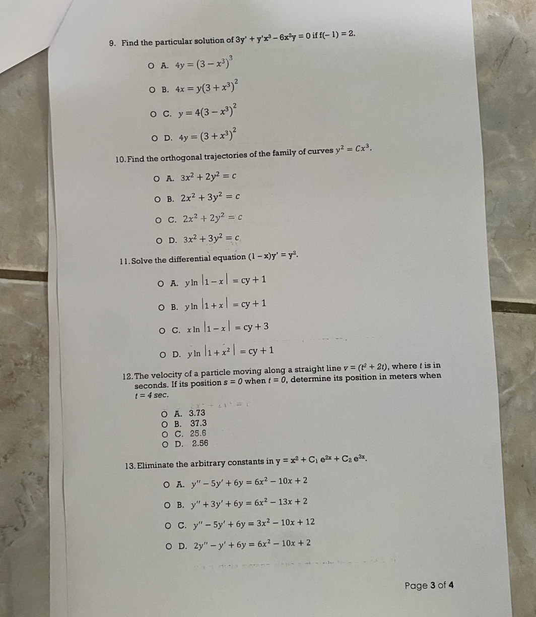 Find the particular solution of 3y'+y'x^3-6x^2y=0 if f(-1)=2.
A. 4y=(3-x^3)^3
B. 4x=y(3+x^3)^2
C. y=4(3-x^3)^2
D. 4y=(3+x^3)^2
10. Find the orthogonal trajectories of the family of curves y^2=Cx^3.
A. 3x^2+2y^2=c
B. 2x^2+3y^2=c
C. 2x^2+2y^2=c
D. 3x^2+3y^2=c
1 1. Solve the differential equation (1-x)y'=y^2.
A. yln |1-x|=cy+1
B. yln |1+x|=cy+1
C. xln |1-x|=cy+3
D. yln |1+x^2|=cy+1
12. The velocity of a particle moving along a straight line v=(t^2+2t) , where t is in
seconds. If its position s=0 when t=0 , determine its position in meters when
t=4sec .
A. 3.73
B. 37.3
C. 25.6
D. 2.56
13. Eliminate the arbitrary constants in y=x^2+C_1e^(2x)+C_2e^(3x).
。 A. y''-5y'+6y=6x^2-10x+2
B. y''+3y'+6y=6x^2-13x+2
C. y''-5y'+6y=3x^2-10x+12
D. 2y''-y'+6y=6x^2-10x+2
Page 3 of 4