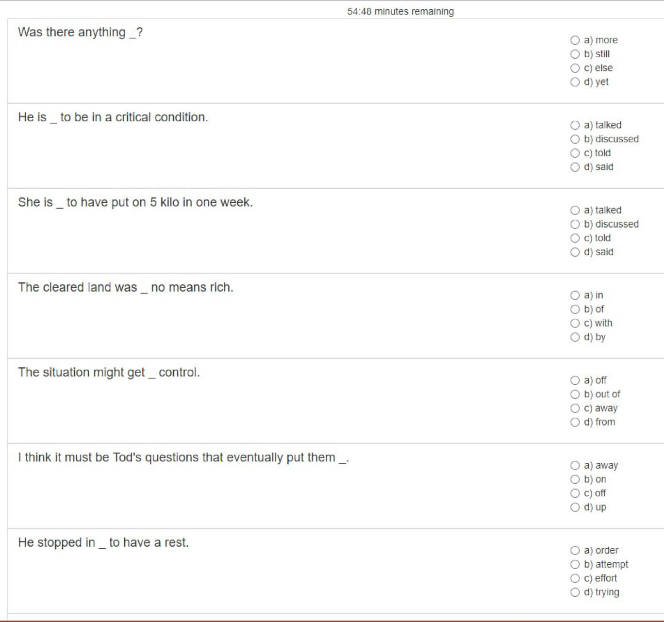 54:48 minutes remaining
Was there anything _?
a) more
b) still
c) else
d) yet
_
He is to be in a critical condition.
a) talked
b) discussed
c) told
d) said
She is_ to have put on 5 kilo in one week.
a) talked
b) discussed
c) told
d) said
The cleared land was _ no means rich.
a) in
b) of
c) with
d) by
The situation might get _ control. a) off
b) out of
c) away
d) from
I think it must be Tod's questions that eventually put them _.
a) away
b) on
c) off
d) up
He stopped in _ to have a rest. a) order
b) attempt
c) effort
d) trying