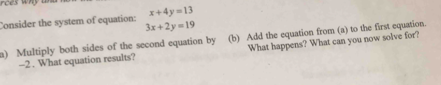 rc es why an 
Consider the system of equation: x+4y=13
3x+2y=19
a) Multiply both sides of the second equation by (b) Add the equation from (a) to the first equation.
-2 . What equation results? What happens? What can you now solve for?