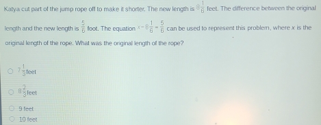 Katya cut part of the jump rope off to make it shorter. The new length is 8 1/6 fee t. The difference between the origina
length and the new length is  5/6 foo t. The equation x-8 1/6 - 5/6  can be used to represent this problem, where x is the
original length of the rope. What was the original length of the rope?
^7 1/3 teet
8 2/3 feet
9 feet
10 feet