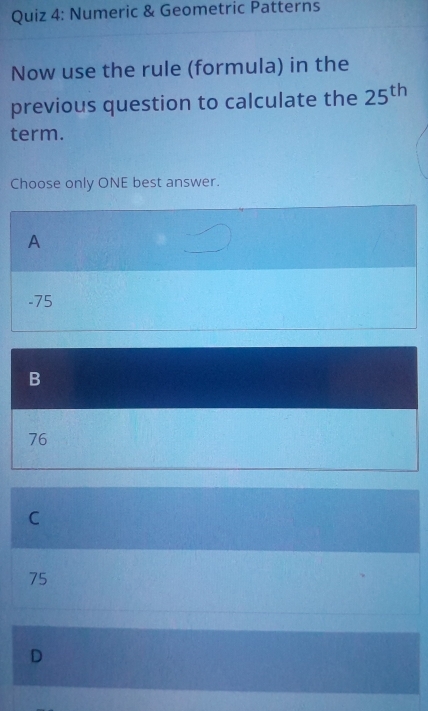 Numeric & Geometric Patterns
Now use the rule (formula) in the
previous question to calculate the 25^(th)
term.
Choose only ONE best answer.
A
-75
B
76
C
75
D