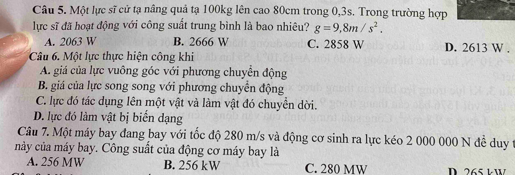 Một lực sĩ cử tạ nâng quả tạ 100kg lên cao 80cm trong 0,3s. Trong trường hợp
lực sĩ đã hoạt động với công suất trung bình là bao nhiêu? g=9,8m/s^2.
A. 2063 W B. 2666 W C. 2858 W D. 2613 W.
Câu 6. Một lực thực hiện công khi
A. giá của lực vuông góc với phương chuyển động
B. giá của lực song song với phương chuyển động
C. lực đó tác dụng lên một vật và làm vật đó chuyển dời.
D. lực đó làm vật bị biến dạng
Câu 7. Một máy bay đang bay với tốc độ 280 m/s và động cơ sinh ra lực kéo 2 000 000 N để duy t
này của máy bay. Công suất của động cơ máy bay là
A. 256 MW B. 256 kW C. 280 MW D 265 kW