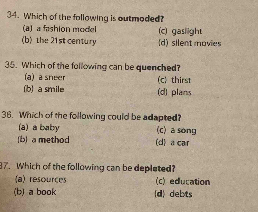 Which of the following is outmoded?
(a) a fashion model (c) gaslight
(b) the 21st century (d) silent movies
35. Which of the following can be quenched?
(a) a sneer (c) thirst
(b) a smile (d) plans
36. Which of the following could be adapted?
(a) a baby (c) a song
(b) a method (d) a car
37. Which of the following can be depleted?
(a) resources (c) education
(b) a book (d) debts