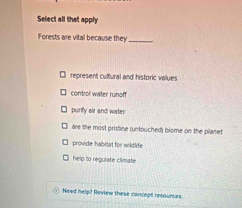 Select all that apply
Forests are vital because they_
represent cultural and historic values
control water runoff
purify air and water
are the most pristine (untouched) biome on the planet
provide habitat for wildlife
help to regulate climate
Need help? Review these concept resources.