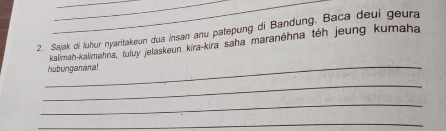 Sajak di luhur nyaritakeun dua insan anu patepung di Bandung. Baca deui geura 
kalimah-kalimahna, tuluy jelaskeun kira-kira saha maranéhna téh jeung kumaha 
_ 
hubunganana! 
_ 
_ 
_