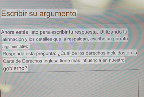 Escribir su argumento 
Ahora estás listo para escribir tu respuesta. Utilizando tu 
afirmación y los detalles que la respaldan, escribe un párrafo 
argumentativo. 
Responda esta pregunta: ¿Cuál de los derechos incluidos en la 
Carta de Derechos Inglesa tiene más influencia en nuestro 
gobierno?