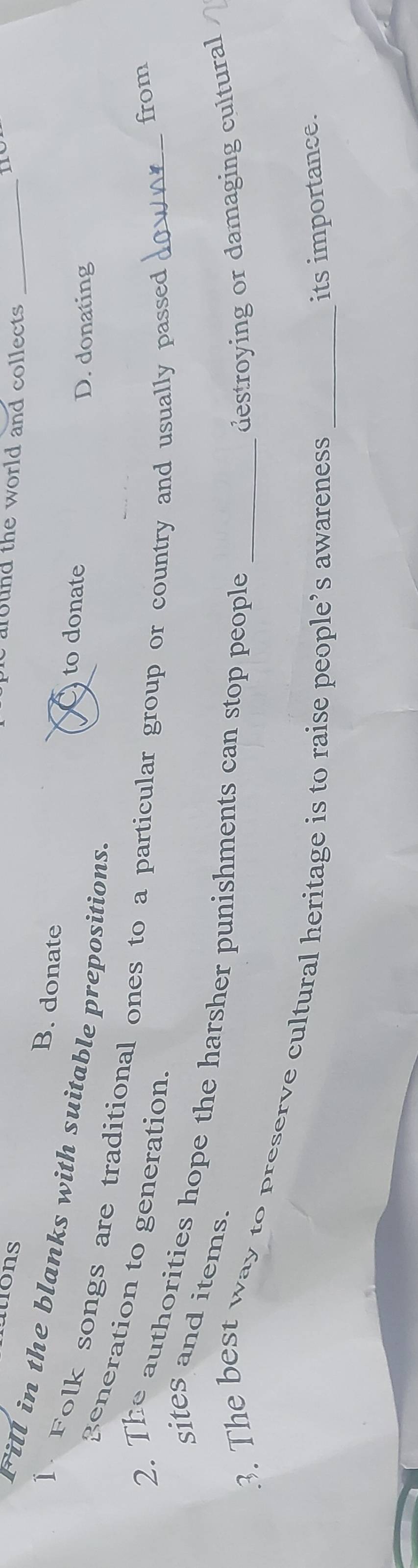 iions
e around the world and collects ._
B. donate to donate
Fill in the blanks with suitable prepositions.
D. donating
]. Folk songs are traditional ones to a particular group or country and usually passed_
generation to generation
from
2. The authorities hope the harsher punishments can stop people sites and items.
destroying or damaging cultural
3. The best way to preserve cultural heritage is to raise people’s awareness_
its importance.