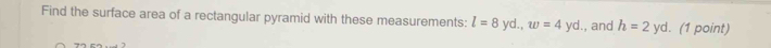 Find the surface area of a rectangular pyramid with these measurements: l=8yd., w=4yd. , and h=2yd (1 point)