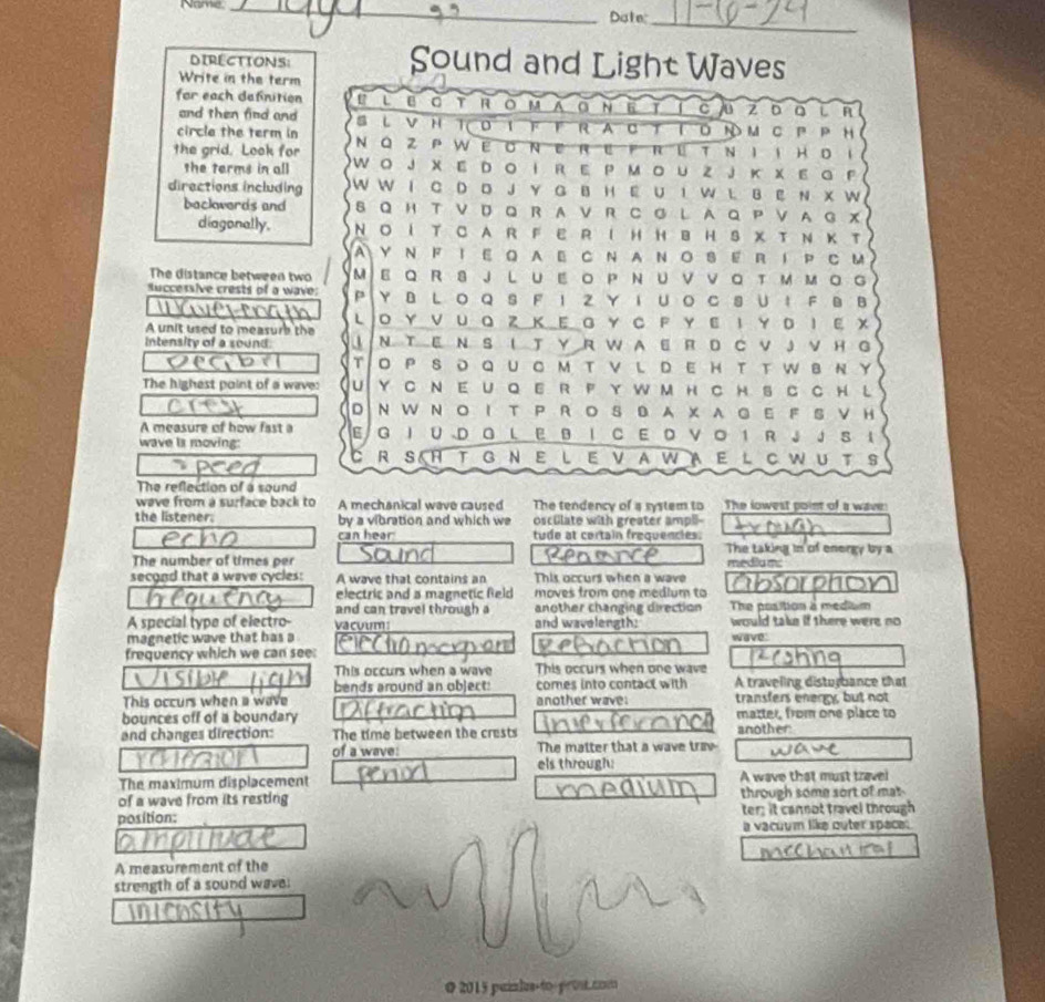 Ne
_
Dote:_
DIRECTIONS: Sound and Light Waves
Write in the term
for each definition L U 。 R O M 0 N 6 cu zō o  ì n
and then find and S L V H T FF R A C TT O N M C P P H
circle the term in NQ ZPWeoneref reтNI i Hdi
the grid. Look for Wo J X E Dο I R E P Μο u Z J κX E G P
the terms in all
directions including W W I C D D J Y G B H E U I W L B E N X W
backwerds and S Q H T V D Q RA V R CG L A Q P  V  A G X
diagonally. NOI T C A R F E R I H H B H S X T Ν K T
AY N F I E Q AE C N A N O S E R I P C M
The distance between two MEQ R 8JL UΕ οP ΝU V νοT Μ ΜοG
uccessive crests of a wave: PY B L O Q S F I Z Y 1 Uο C S U： F B B
A unit used to measure the L O Υ ν U Q Z Κ Ε G Υ C F Υ ε Ι Υ D Ι εX
Intensity of a sound: ↓Ν TEΝ S ιT ΥR WAE R D CVJ νH G
Degba To P SD QU 。m T VL DE H t T W в ΝY
The highest point of a wave: U Y c neu Qe r fy wm hch S c ch L
DNWNOIT PROSBAXAGE F S VH
A measure of how fast a E G I UDQ L E B I C E  V。 1 R ↓ J S ↓
wave is moving:
R S H T G NE LEVAWAE L C WUT S
The reflection of a sound
wave from a surface back to A mechanical wave caused The tendency of a system to The lowest point of a wave:
the listener. by a vibration and which we osculate with greater ampll
can hear tude at certain frequencles.
The taking in of energy by a
The number of times per media mc
second that a wave cycles: A wave that contains an This occurs when a wave a sorphs
electric and a magnetic field moves from one medium to
and can travel through a another changing direction The position à mediu m
A special type of electro- vacuum and wavelength: would take if there were no
magnetic wave that has a wave:
frequency which we can see:
This occurs when a wave This occurs when one wave
bends around an object: comes into contact with A traveling disturbance that
This occurs when a wave another wave: transfers energy, but not
bounces off of a boundary matter, from one place to
and changes direction: The time between the crests another
of a wave: The matter that a wave tray
els through:
The maximum displacement A wave that must travel
of a wave from its resting through some sort of mat
position: ter; it cannot travel through
a vacuum like outer space:
A measurement of the
strength of a sound wave.
@ 2015 puimlus-to proné coo