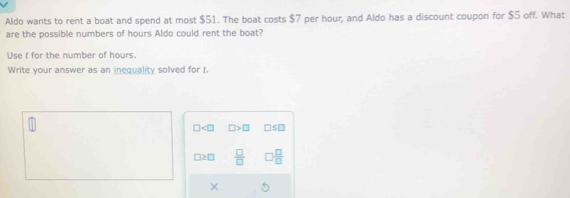 Aldo wants to rent a boat and spend at most $51. The boat costs $7 per hour, and Aldo has a discount coupon for $5 off. What
are the possible numbers of hours Aldo could rent the boat?
Use t for the number of hours.
Write your answer as an inequality solved for t.
□ □ >□ □ ≤ □
□ ≥ □  □ /□    □ /□  