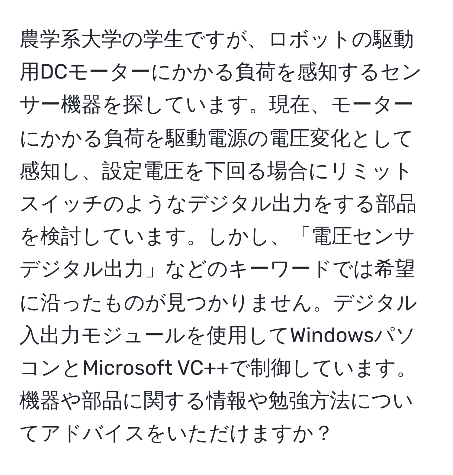 農学系大学の学生ですが、ロボットの駆動用DCモーターにかかる負荷を感知するセンサー機器を探しています。現在、モーターにかかる負荷を駆動電源の電圧変化として感知し、設定電圧を下回る場合にリミットスイッチのようなデジタル出力をする部品を検討しています。しかし、「電圧センサ　デジタル出力」などのキーワードでは希望に沿ったものが見つかりません。デジタル入出力モジュールを使用してWindowsパソコンとMicrosoft VC++で制御しています。機器や部品に関する情報や勉強方法についてアドバイスをいただけますか？
