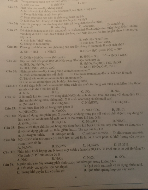 Cầu 24: Trong phương trình hóa học sau:
C. base.
A. chất oxi hóa B. chất khử
Câu 25: Phát biểu nào sau đây không đùng?
A. NH₃ là chất khí không màu, không mùi, tan nhiều trong nước,
B. Dung dịch NH₃ là một base yêu.
C. Phân ứng tổng hợp NH₃ là phân ứng thuận nghịch.
D. Đốt cháy NH₃ không có xúc tác thu được
Câu 26: Cho vài giọt quỹ tím vào dung dịch NH₃ thi dung dịch chuyển thành N_2 và H_2O.
A. màu đó B. màu vàng.
C. màu xanh. D. màu hỗng.
Câu 27: Để nhận biết dung dịch NH₃ đặc, người ta chuẩn bị hai đầu đũa thủy tinh quần bộng. Đũa 1 nhúng
vào dung dịch HCl đặc, đùa 2 nhúng vào dung dịch NH₃ đặc, sau đó đưa lại gần nhau, Hiện tượng
xây ra là
A. xuất hiện “khói” trắng. B. xuất hiện “l ∠ h61° tím.
C. không có hiện tượng. D. xuất hiện “khói” vàng.
Câu 28: Phương trình hóa học của phản ứng nào sau đây chứng tỏ ammonia là một chất khử?
A. NH_3+HClto NH_4Cl. B. NH_3+H_2Oleftharpoons NH_4^(++OH^-).
C. 2NH_3+H_2SO_4to (NH_4)_2SO_4. D. 4NH_3+5O_2xrightarrow I^n,R4NO+6H_2O.
Câu 29: Dãy các chất đều phản ứng với NH₃ trong điều kiện thích hợp là:
A. HCl,O_2,H_2SO_4,FeCl_3. , NaOH.
B. H_2SO_4,Ba(OH)_2 2p()
C. HCl,HNO_3,AlCl_3,CaO. D. 1 COH,HNO_3  CuO,CuCl_2
Câu 30: Nhận xét nào sau đây không đúng về muối ammonium?
A. Muối ammonium bên với nhiệt. B. Các muối ammonium đều là chất điện li mạnh.
C. Tất cả các muối ammonium đều tan trong nước.
D. Các muối ammonium đều bị thủy phân trong nước.
Câu 31: Có thể nhận biết muối ammonium bằng cách cho muối tác dụng với dung dịch kiểm thấy thoát
ra một chất khí. Chất khí đó là D. NO.
A. NH_3. B. H_2. C. NO_2.
Câu 32: X là muối khi tác dụng với dung dịch NaOH dự sinh khí mùi khai, tác dụng với dung dịch HCl
sinh ra khí không màu, không mùi. X là muồi nào trong số các muối sau?
A. (NH_4)_2CO_3. B. (NH_4)_2SO_3. C. NH_4HSO_3. D. (NH_4)_2SO_4.
Câu 33: Muối được làm bột nở trong thực phẩm là
A. (NH_4)_2CO_3. B. Na_2CO_3. C. NH_4HCO_3. D. NH_4Cl
Câu 34: Ngoài sử dụng làm phân bón, X còn được sử dụng trong pin với vai trò chất điện li, hay dùng đề
làm sạch các oxide trên bề mặt của kim loại trước khi hàn. X là
A. (NH_4)_2CO_3. B. Na_2CO_3. C. NH_4HCO_3. D. NH_4C
Câu 35: Bóng cười thực chất là quả bóng bay được bơm khí N_2O. Chất khí này vốn được sử dụng cho y
tế với tác dụng gây mê, an thần, giảm đau,... Tên gọi của N_2O là
A. dinitrogen oxide. B. nitrogen oxide. C. nitrogen dioxide. D. dinitrogen tetroxide.
Câu 36: Một oxide của nitrogen có tỉ khối hơi so với H_2 là 54. Thành phần % khối lượng của oxygen
trong oxide đó là
A. 46,67%. B. 25,92%. C. 74,074%. D. 53,33%.
Câu 37: Phần trăm khối lượng của N trong một oxide của nó là 30,43%. Tỉ khối của A so với He bằng 23.
Xác định CTPT của oxide đó là
A. N_2O. B. N_2O_4. C. N_2O_5. D. NO_2.
Câu 38: Nguồn nào sau đây không phát sinh oxide của nitrogen trong không khí?
A. Đốt cháy các nhiên liệu hóa thạch. B. Quá trình sản xuất và sử dụng nitric acid.
C. Trong khí quyển khi có sấm sét. D. Quá trình quang hợp của cây xanh.
4