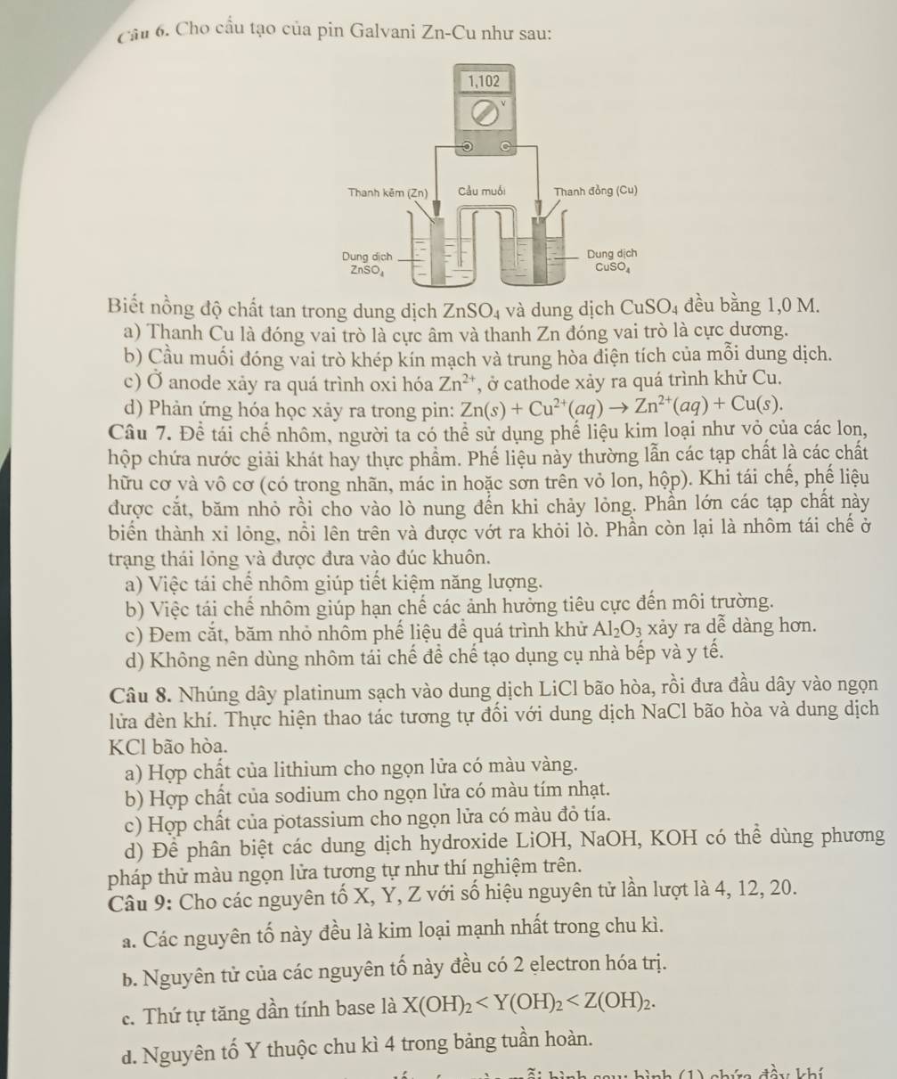 Cho cầu tạo của pín Galvani Zn-Cu như sau:
Biết nồng độ chất tan trong dung dịch ZnSO_4 và dung dịch CuSO_4 đều bằng 1,0 M.
a) Thanh Cu là đóng vai trò là cực âm và thanh Zn đóng vai trò là cực dương.
b) Cầu muối đóng vai trò khép kín mạch và trung hòa diện tích của mỗi dung dịch.
c) Ở anode xảy ra quá trình oxi hóa Zn^(2+) , ở cathode xảy ra quá trình khử Cu.
d) Phản ứng hóa học xảy ra trong pin: Zn(s)+Cu^(2+)(aq)to Zn^(2+)(aq)+Cu(s).
Câu 7. Để tái chế nhôm, người ta có thể sử dụng phế liệu kim loại như vỏ của các lon,
hộp chứa nước giải khát hay thực phẩm. Phế liệu này thường lẫn các tạp chất là các chất
hữu cơ và vô cơ (có trong nhãn, mác in hoặc sơn trên vỏ lon, hộp). Khi tái chế, phế liệu
được cắt, băm nhỏ rồi cho vào lò nung đến khi chảy lỏng. Phần lớn các tạp chất này
biển thành xỉ lỏng, nổi lên trên và được vớt ra khỏi lò. Phần còn lại là nhôm tái chế ở
trạng thái lỏng và được đưa vào đúc khuôn.
a) Việc tái chế nhôm giúp tiết kiệm năng lượng.
b) Việc tái chế nhôm giúp hạn chế các ảnh hưởng tiêu cực đến môi trường.
c) Đem cắt, băm nhỏ nhồm phế liệu để quá trình khử Al_2O_3 xảy ra dễ dàng hơn.
d) Không nên dùng nhôm tái chế để chế tạo dụng cụ nhà bếp và y tế.
Câu 8. Nhúng dây platinum sạch vào dung dịch LiCl bão hòa, rồi đưa đầu dây vào ngọn
lửa đèn khí. Thực hiện thao tác tương tự đổi với dung dịch NaCl bão hòa và dung dịch
KCl bão hòa.
a) Hợp chất của lithium cho ngọn lửa có màu vàng.
b) Hợp chất của sodium cho ngọn lửa có màu tím nhạt.
c) Hợp chất của potassium cho ngọn lửa có màu đỏ tía.
d) Để phân biệt các dung dịch hydroxide LiOH, NaOH, KOH có thể dùng phương
pháp thử màu ngọn lửa tương tự như thí nghiệm trên.
Câu 9: Cho các nguyên tố X, Y, Z với số hiệu nguyên tử lần lượt là 4, 12, 20.
a. Các nguyên tố này đều là kim loại mạnh nhất trong chu kì.
b. Nguyên tử của các nguyên tố này đều có 2 electron hóa trị.
c. Thứ tự tăng dần tính base là X(OH)_2
d. Nguyên tố Y thuộc chu kì 4 trong bảng tuần hoàn.
sà1 1