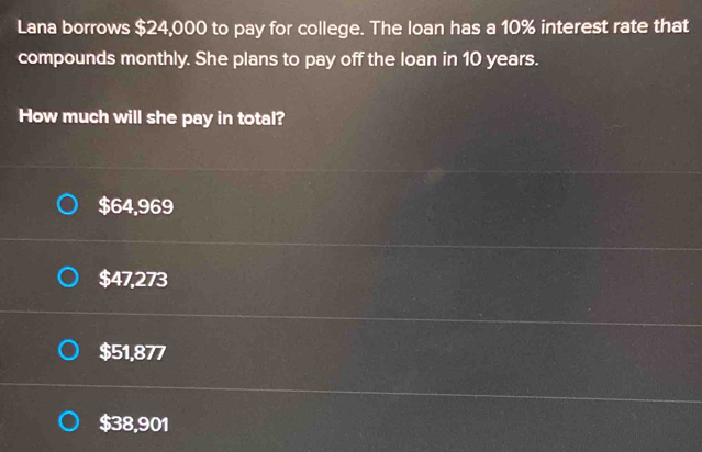 Lana borrows $24,000 to pay for college. The loan has a 10% interest rate that
compounds monthly. She plans to pay off the loan in 10 years.
How much will she pay in total?
$64,969
$47,273
$51,877
$38,901