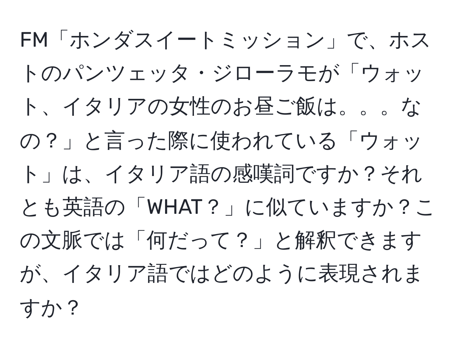 FM「ホンダスイートミッション」で、ホストのパンツェッタ・ジローラモが「ウォット、イタリアの女性のお昼ご飯は。。。なの？」と言った際に使われている「ウォット」は、イタリア語の感嘆詞ですか？それとも英語の「WHAT？」に似ていますか？この文脈では「何だって？」と解釈できますが、イタリア語ではどのように表現されますか？