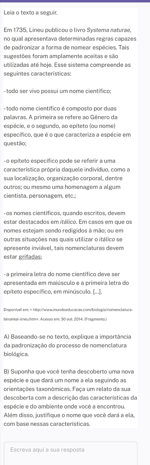 Leia o texto a seguir.
Em 1735, Lineu publicou o livro Systema naturae,
no qual apresentava determinadas regras capazes
de padronizar a forma de nomear espécies. Tais
sugestões foram amplamente aceitas e são
utilizadas até hoje. Esse sistema compreende as
seguintes características:
- todo ser vivo possui um nome científico;
-  todo nome científico é composto por duas
palavras. A primeira se refere ao Gênero da
espécie, e o segundo, ao epíteto (ou nome)
específico, que é o que caracteriza a espécie em
questão;
- o epíteto específico pode se referir a uma
característica própria daquele indivíduo, como a
sua localização, organização corporal, dentre
outros; ou mesmo uma homenagem a algum
cientista, personagem, etc.;
-os nomes científicos, quando escritos, devem
estar destacados em itálico. Em casos em que os
nomes estejam sendo redigidos à mão; ou em
outras situações nas quais utilizar o itálico se
apresente inviável, tais nomenclaturas devem
estar grifadas;
- a primeira letra do nome científico deve ser
apresentada em maiúsculo e a primeira letra do
epíteto específico, em minúsculo. [...].
Disponível em:. Acesso em: 30 out. 2014. (Fragmento.)
A) Baseando-se no texto, explique a importância
da padronização do processo de nomenclatura
biológica.
B) Suponha que você tenha descoberto uma nova
espécie e que dará um nome a ela seguindo as
orientações taxonômicas. Faça um relato da sua
descoberta com a descrição das características da
espécie e do ambiente onde você a encontrou.
Além disso, justifique o nome que você dará a ela,
com base nessas características.
Escreva aqui a sua resposta