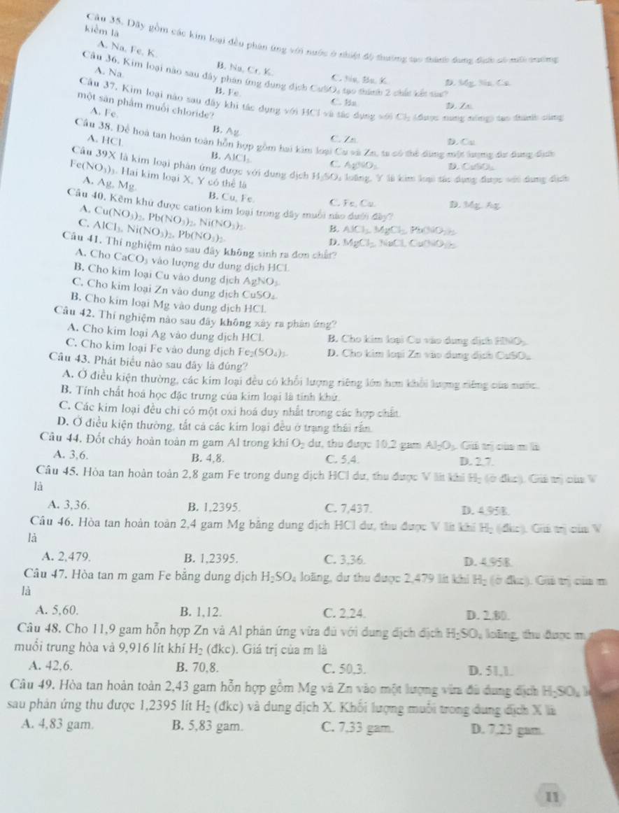 kièm là
Cầu 35. Dãy gồm các kim loại đều phạn ứng với nước ở nhiệt độ thường tạo thaợc đang địch số nấi tường
A. Na, Fe, K B. Na, Cr. K.
Câu 36. Kim loại nào sau đây phân ứng đụng địch CưlO, tạo thánh 2 chất kết saa
A. Na C. Na Ba K D AE≌ CS
B. Fe C. Ba
Câu 37, Kim loại nào sau đây khi tác dụng với HCl=a đác dụng xới Cl_2 (được tng nóng) tạo đànhh cũng
D. Za
một sân phẩm muối chloride?
A. Fe.
B. Ag C. Zn
A. HCl D. Cu
Cầu 38. Để hoà tan hoàn toàn hỗn hợp gồm hai kim loại Cu và Zn, ta có thể đùng một lượng đư dung địh
B. AlCl_2
Câu 39* là kim loại phân ứng được với dung địch
C AgSO_3 D. CuSO,
Fe (NO_3) Hai kim loại X, Y có thể là
A. Ag.Mg
H_2SO_4 : loồng, Y là kim loại tác dụng được với dụng dịch
B. Cu, Fe.
C. Fe,Cu.
Câu 40, Kêm khử được cation kim loại trong dây muối nào đa (f)(10)^3
A. Cu(NO_3)_2.Pb(NO_3)
D Mg⊥ Ag
C. AlCl_3.Ni(NO_3)_2.Pb(NO_3)_2. , Ni(NO_3)_2 ASCl_2MgCl_2Pa(NO_2)_2
D. MgCl_2 NaCl.CuONO is
Câu 41. Thí nghiệm nào sau đây không sinh ra đơn chất?
A. Cho CaCO_3 vào lượng dư dung dịch HCl
B. Cho kim loại Cu vào dung dịch AgNO_3
C. Cho kim loại Zn vào dung dịch CuSO₄
B. Cho kim loại M_g vào dung dịch HCl
Câu 42. Thí nghiệm nào sau đây không xây ra phân ứng?
A. Cho kim loại Ag vào dung dịch HCL B. Cho kim loại Cu vào dụng dịch HNO
C. Cho kim loại Fe vào dung dịch Fe_2(SO_4)_3. D. Cho kim loại Zn vào dụng dịch CuSOu
Câu 43. Phát biểu nào sau đây là đúng?
A. Ở điều kiện thường, các kim loại đều có khổi lượng riêng lớn hơm khổi lượng riếng của nước
B. Tính chất hoá học đặc trưng của kim loại là tính khử.
C. Các kim loại đều chi có một oxi hoá duy nhất trong các hợp chất
D. Ở điều kiện thường, tắt cả các kim loại đều ở trang thái rấn
Câu 44, Đốt cháy hoàn toàn m gam Al trong khi O₂ dự, thu được 10,2 gam AH_2. Giả trị của m là
A. 3,6. B. 4,8. C. 5.4. D. 2.7.
Câu 45, Hòa tan hoàn toàn 2,8 gam Fe trong dung dịch HCI dư, thu được V li khi Hạ (ở đàc). Giả tị của V
là
A. 3,36. B. 1,2395. C. 7,437. D. 4.95B.
Câu 46. Hòa tan hoàn toàn 2,4 gam Mg băng dụng địch HCI dư, thu được V lt khi Hị (đức). Cui trị của V
là
A. 2,479. B. 1,2395. C. 3,36. D. 4.958
Câu 47. Hòa tan m gam Fe bằng dung dịch H_2SO_4 loãng, dư thu được 2,479 lt khi H_2 (ở đkc). Gii trị của m
là
A. 5,60. B. 1,12. C. 2.24. D. 2.80.
Câu 48. Cho 11,9 gam hỗn hợp Zn và Al phản ứng vừa đú với dung địch địch H_2SO_4 loàng, d được m
muồi trung hòa và 9,916 lít khí H_2 (đkc). Giá trị của m là
A. 42,6. B. 70,8. C. 50.3. D. 51,1.
Câu 49. Hòa tan hoàn toàn 2,43 gam hỗn hợp gồm Mg và Zn vào một lượng via đã dung địch Hỳ SO_1
sau phản ứng thu được 1,2395 lít H_2 (đkc) và dung dịch X. Khối lượng muối trong dung địch X là
A. 4,83 gam. B. 5,83 gam. C. 7,33 gam. D. 7,23 gam.
11